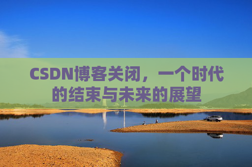 CSDN博客关闭，一个时代的结束与未来的展望